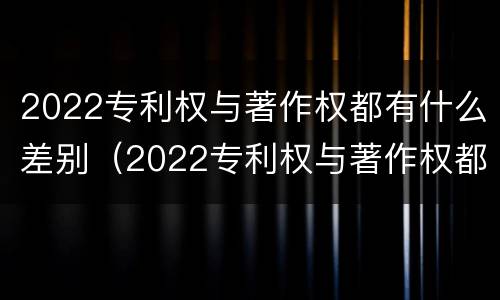 2022专利权与著作权都有什么差别（2022专利权与著作权都有什么差别呢）