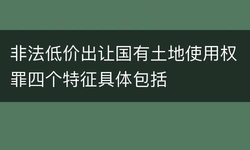 非法低价出让国有土地使用权罪四个特征具体包括