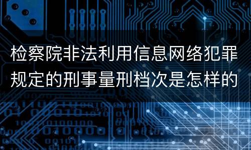 检察院非法利用信息网络犯罪规定的刑事量刑档次是怎样的