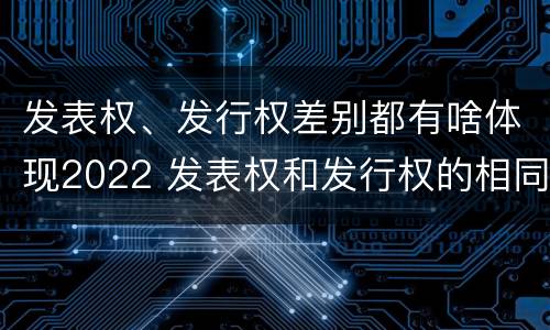 发表权、发行权差别都有啥体现2022 发表权和发行权的相同点