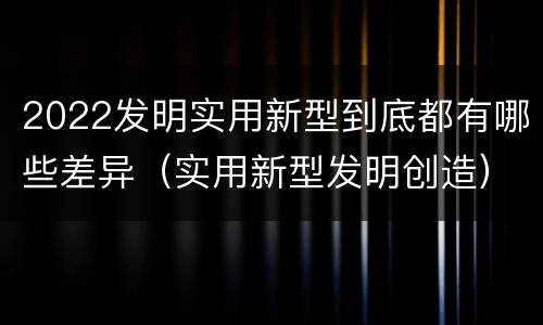 2022发明实用新型到底都有哪些差异（实用新型发明创造）