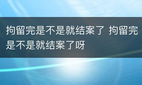 拘留完是不是就结案了 拘留完是不是就结案了呀