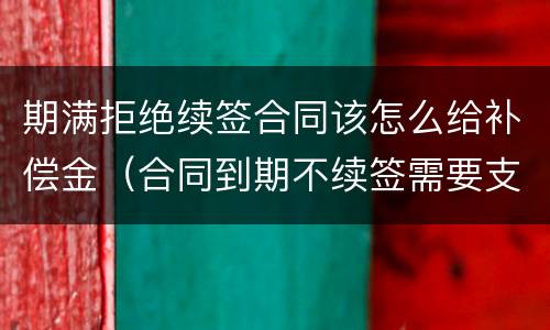 期满拒绝续签合同该怎么给补偿金（合同到期不续签需要支付补偿金吗）