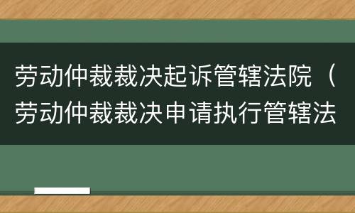 劳动仲裁裁决起诉管辖法院（劳动仲裁裁决申请执行管辖法院）