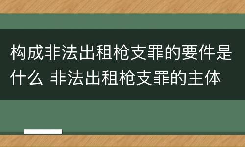 构成非法出租枪支罪的要件是什么 非法出租枪支罪的主体