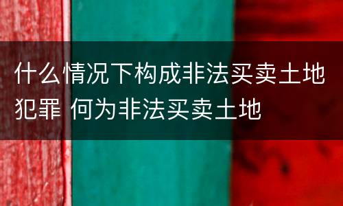 什么情况下构成非法买卖土地犯罪 何为非法买卖土地