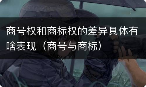 商号权和商标权的差异具体有啥表现（商号与商标）