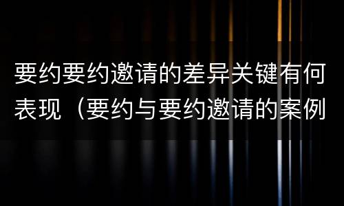 要约要约邀请的差异关键有何表现（要约与要约邀请的案例分析）