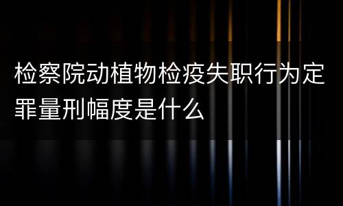 检察院动植物检疫失职行为定罪量刑幅度是什么