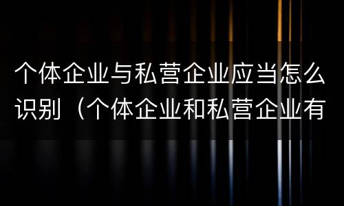 个体企业与私营企业应当怎么识别（个体企业和私营企业有什么区别和联系）