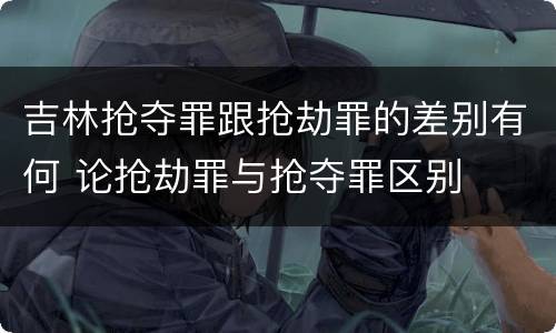 吉林抢夺罪跟抢劫罪的差别有何 论抢劫罪与抢夺罪区别