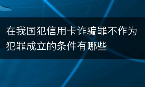 在我国犯信用卡诈骗罪不作为犯罪成立的条件有哪些