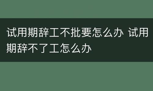 试用期辞工不批要怎么办 试用期辞不了工怎么办