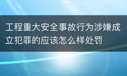 工程重大安全事故行为涉嫌成立犯罪的应该怎么样处罚