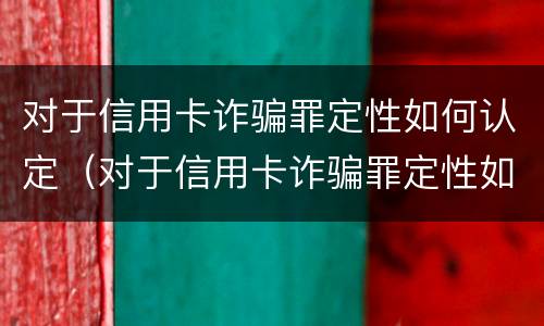 对于信用卡诈骗罪定性如何认定（对于信用卡诈骗罪定性如何认定的）