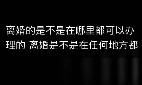 离婚的是不是在哪里都可以办理的 离婚是不是在任何地方都可以办理