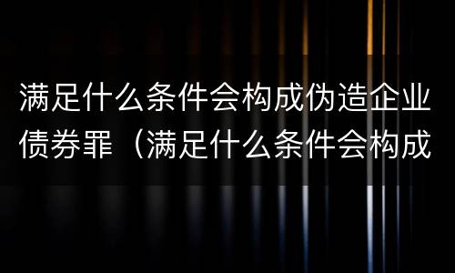 满足什么条件会构成伪造企业债券罪（满足什么条件会构成伪造企业债券罪名）