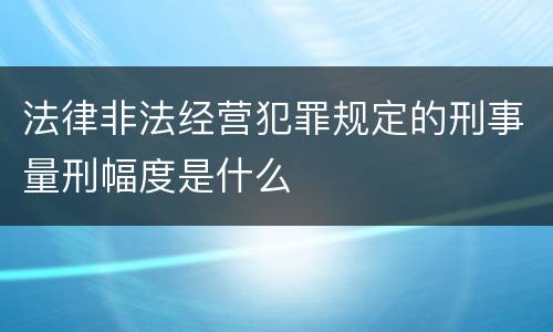 法律非法经营犯罪规定的刑事量刑幅度是什么