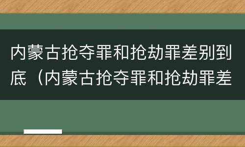 内蒙古抢夺罪和抢劫罪差别到底（内蒙古抢夺罪和抢劫罪差别到底多大）