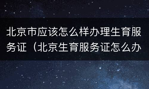 北京市应该怎么样办理生育服务证（北京生育服务证怎么办理流程）