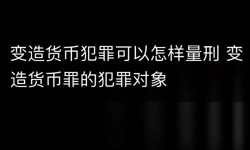 变造货币犯罪可以怎样量刑 变造货币罪的犯罪对象