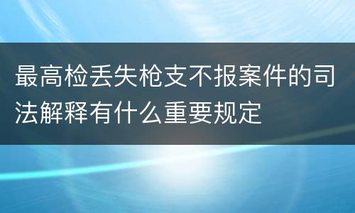 最高检丢失枪支不报案件的司法解释有什么重要规定