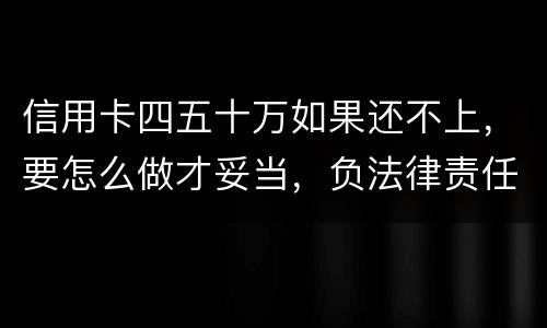 信用卡四五十万如果还不上，要怎么做才妥当，负法律责任会判多久，请帮忙解答