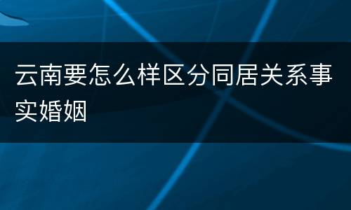 云南要怎么样区分同居关系事实婚姻