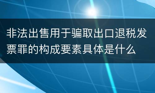 非法出售用于骗取出口退税发票罪的构成要素具体是什么