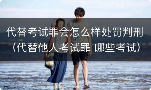 代替考试罪会怎么样处罚判刑（代替他人考试罪 哪些考试）