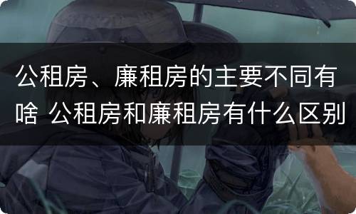 公租房、廉租房的主要不同有啥 公租房和廉租房有什么区别?2019年的