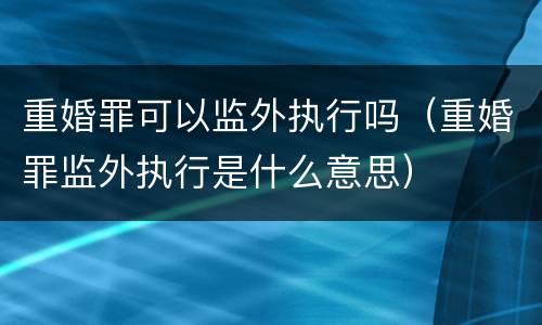 重婚罪可以监外执行吗（重婚罪监外执行是什么意思）