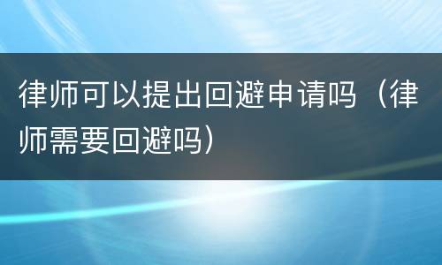 律师可以提出回避申请吗（律师需要回避吗）