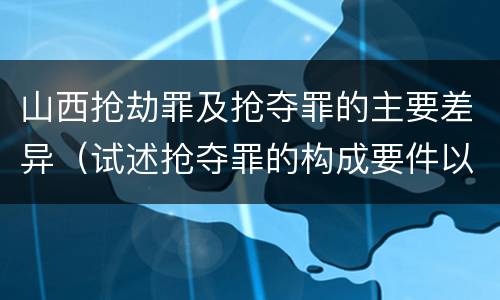 山西抢劫罪及抢夺罪的主要差异（试述抢夺罪的构成要件以及与抢劫罪的区别）