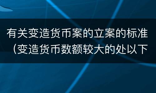 有关变造货币案的立案的标准（变造货币数额较大的处以下有期徒刑）