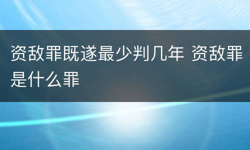 资敌罪既遂最少判几年 资敌罪是什么罪