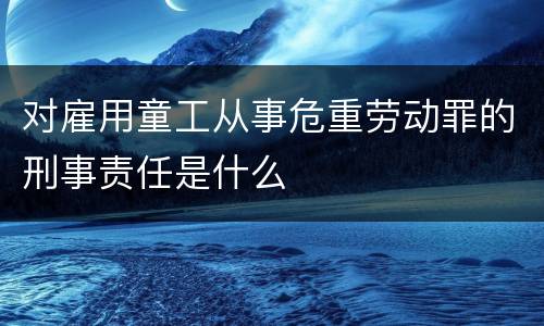 对雇用童工从事危重劳动罪的刑事责任是什么