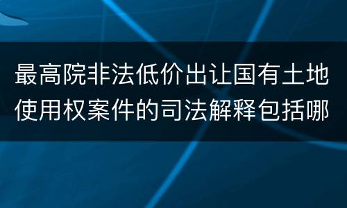 最高院非法低价出让国有土地使用权案件的司法解释包括哪些重要内容