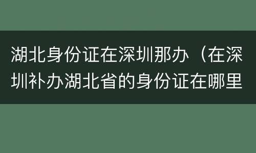 湖北身份证在深圳那办（在深圳补办湖北省的身份证在哪里?）