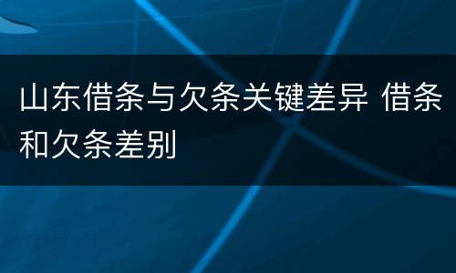 山东借条与欠条关键差异 借条和欠条差别