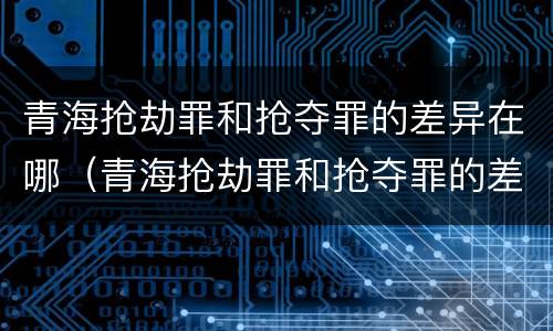 青海抢劫罪和抢夺罪的差异在哪（青海抢劫罪和抢夺罪的差异在哪些方面）