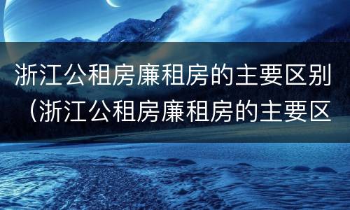 浙江公租房廉租房的主要区别（浙江公租房廉租房的主要区别是什么）