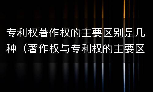 专利权著作权的主要区别是几种（著作权与专利权的主要区别是什么）