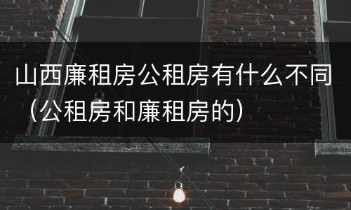 山西廉租房公租房有什么不同（公租房和廉租房的）