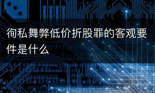 徇私舞弊低价折股罪的客观要件是什么