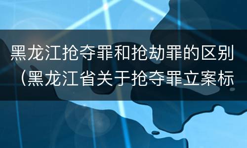 黑龙江抢夺罪和抢劫罪的区别（黑龙江省关于抢夺罪立案标准）