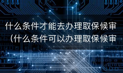 什么条件才能去办理取保候审（什么条件可以办理取保候审）