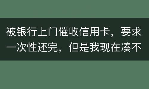 被银行上门催收信用卡，要求一次性还完，但是我现在凑不到那么多，可以慢慢还吗