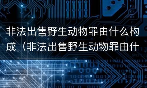 非法出售野生动物罪由什么构成（非法出售野生动物罪由什么构成的）