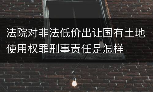 法院对非法低价出让国有土地使用权罪刑事责任是怎样